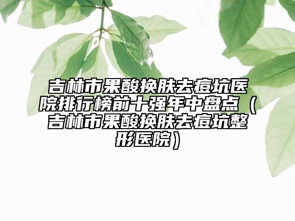吉林市果酸换肤去痘坑医院排行榜前十强年中盘点（吉林市果酸换肤去痘坑整形医院）