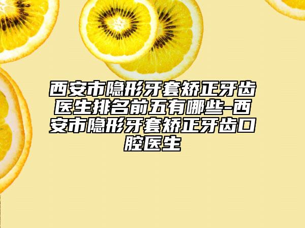 西安市隐形牙套矫正牙齿医生排名前五有哪些-西安市隐形牙套矫正牙齿口腔医生