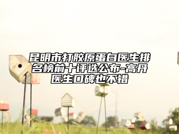 昆明市打胶原蛋白医生排名榜前十评选公布-高丹医生口碑也不错