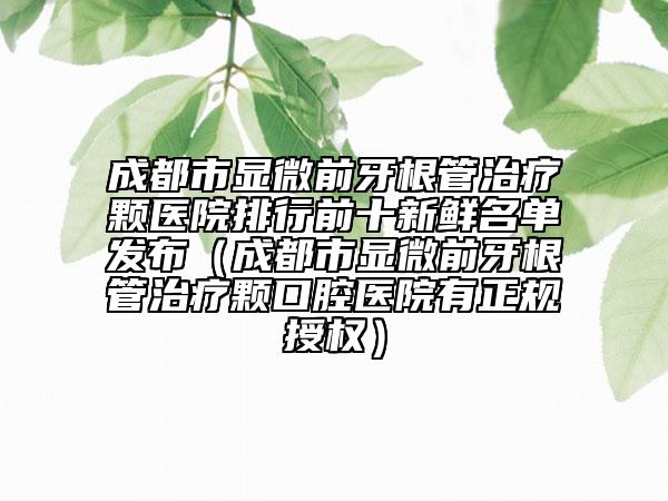 成都市显微前牙根管治疗颗医院排行前十新鲜名单发布（成都市显微前牙根管治疗颗口腔医院有正规授权）