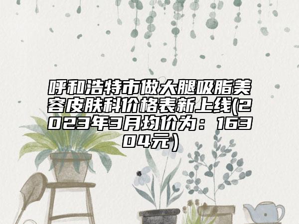 呼和浩特市做大腿吸脂美容皮肤科价格表新上线(2023年3月均价为：16304元）