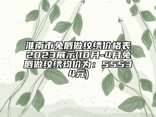 淮南市兔唇做纹绣价格表2023展示(10月-4月兔唇做纹绣均价为：55534元)