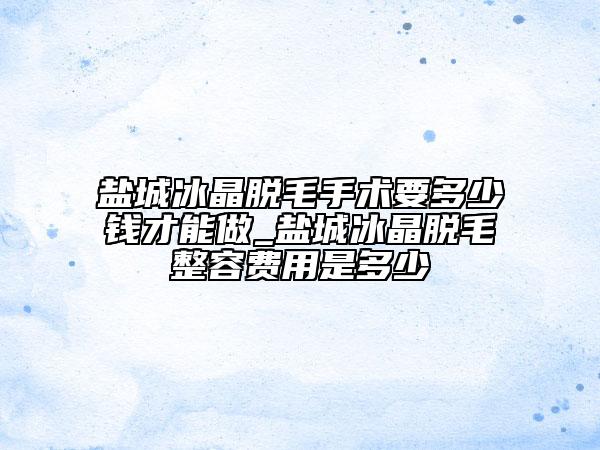 盐城冰晶脱毛手术要多少钱才能做_盐城冰晶脱毛整容费用是多少