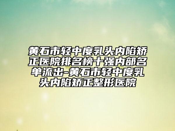 黄石市轻中度乳头内陷矫正医院排名榜十强内部名单流出-黄石市轻中度乳头内陷矫正整形医院