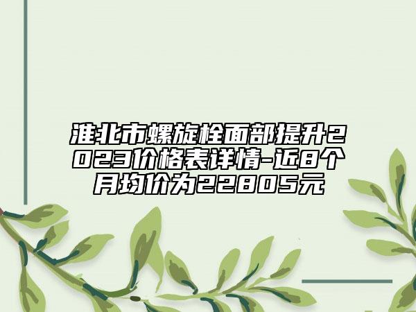 淮北市螺旋栓面部提升2023价格表详情-近8个月均价为22805元
