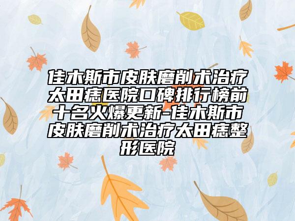 佳木斯市皮肤磨削术治疗太田痣医院口碑排行榜前十名火爆更新-佳木斯市皮肤磨削术治疗太田痣整形医院