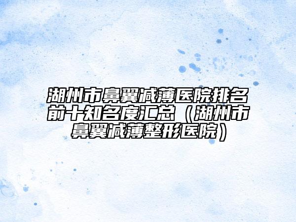 湖州市鼻翼减薄医院排名前十知名度汇总（湖州市鼻翼减薄整形医院）