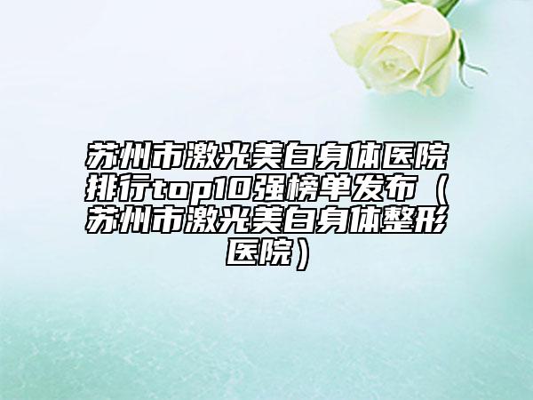 苏州市激光美白身体医院排行top10强榜单发布（苏州市激光美白身体整形医院）