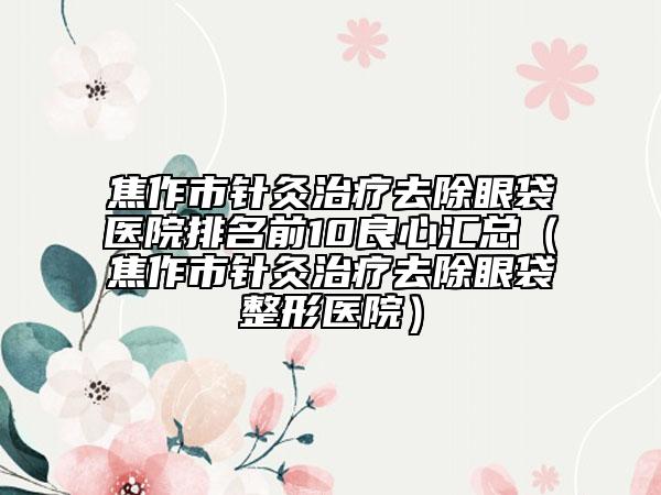 焦作市针灸治疗去除眼袋医院排名前10良心汇总（焦作市针灸治疗去除眼袋整形医院）