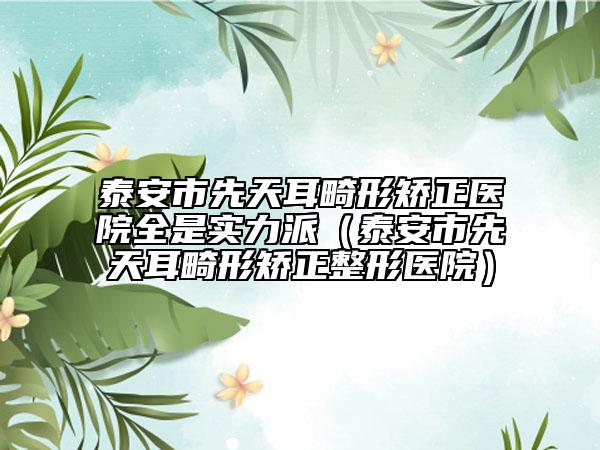 泰安市先天耳畸形矫正医院全是实力派（泰安市先天耳畸形矫正整形医院）
