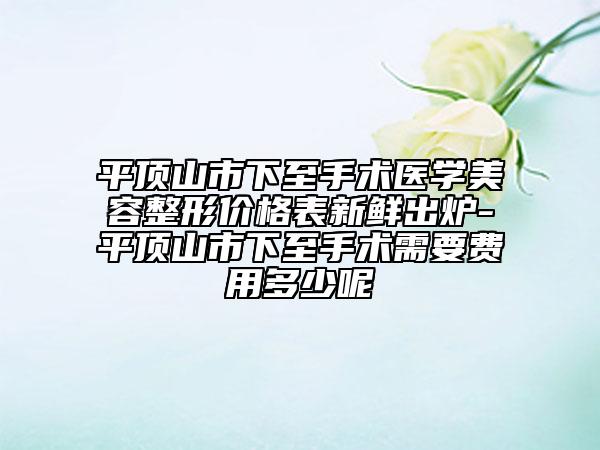 平顶山市下至手术医学美容整形价格表新鲜出炉-平顶山市下至手术需要费用多少呢