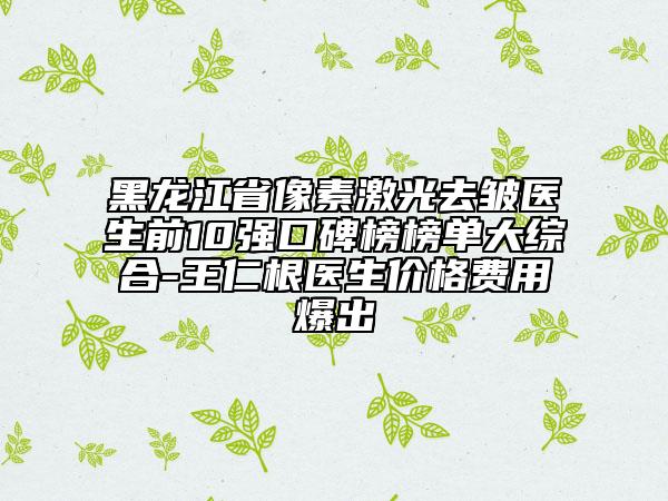 黑龙江省像素激光去皱医生前10强口碑榜榜单大综合-王仁根医生价格费用爆出