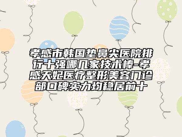 孝感市韩国垫鼻尖医院排行十强哪几家技术棒-孝感天妃医疗整形美容门诊部口碑实力均稳居前十
