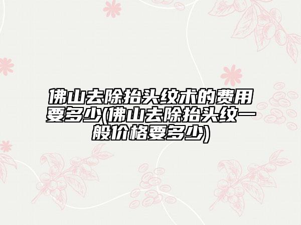 佛山去除抬头纹术的费用要多少(佛山去除抬头纹一般价格要多少)