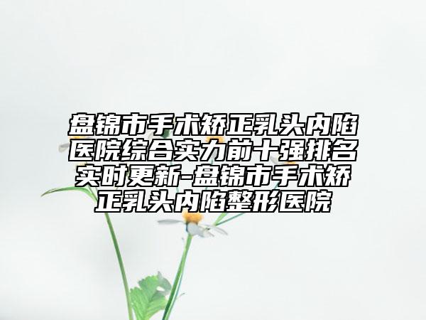 盘锦市手术矫正乳头内陷医院综合实力前十强排名实时更新-盘锦市手术矫正乳头内陷整形医院