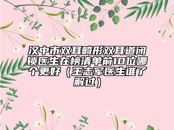 汉中市双耳畸形双耳道闭锁医生在榜清单前10位哪个更好（王志军医生谁了解过）