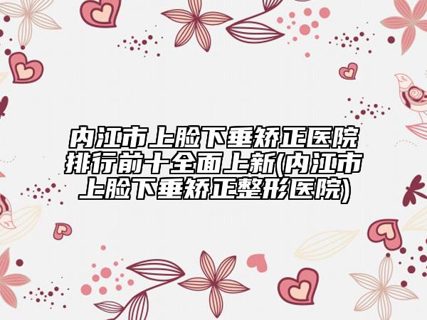 内江市上脸下垂矫正医院排行前十全面上新(内江市上脸下垂矫正整形医院)