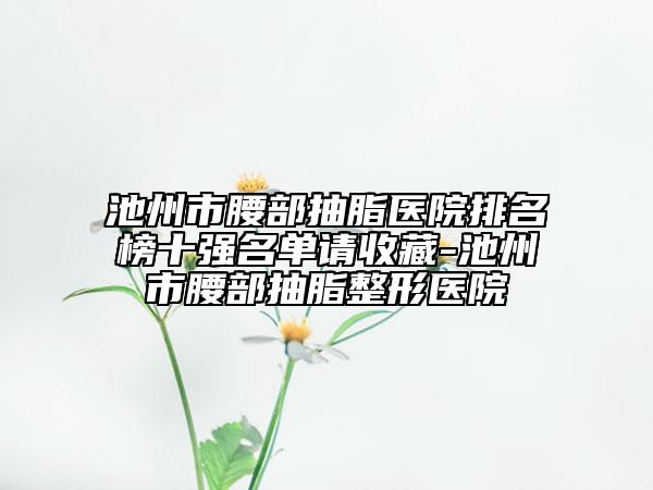 池州市腰部抽脂医院排名榜十强名单请收藏-池州市腰部抽脂整形医院