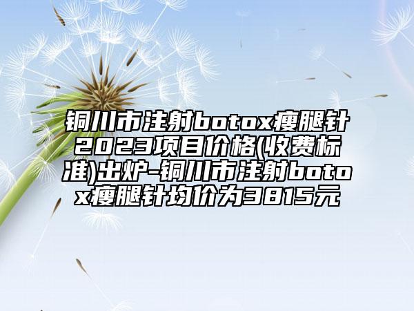 铜川市注射botox瘦腿针2023项目价格(收费标准)出炉-铜川市注射botox瘦腿针均价为3815元