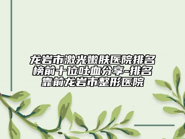 龙岩市激光嫩肤医院排名榜前十位吐血分享-排名靠前龙岩市整形医院