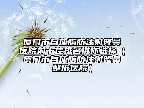 厦门市自体脂肪注射隆鼻医院前十佳排名供你选择（厦门市自体脂肪注射隆鼻整形医院）