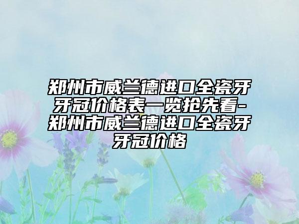 郑州市威兰德进口全瓷牙牙冠价格表一览抢先看-郑州市威兰德进口全瓷牙牙冠价格