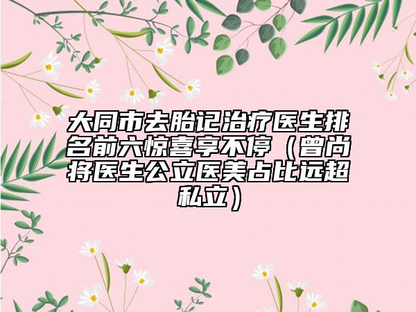 大同市去胎记治疗医生排名前六惊喜享不停（曾尚将医生公立医美占比远超私立）