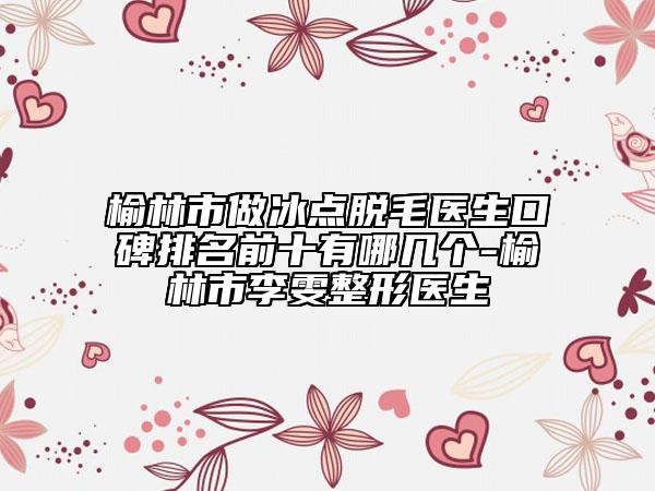 榆林市做冰点脱毛医生口碑排名前十有哪几个-榆林市李雯整形医生