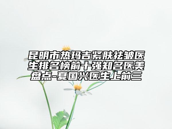 昆明市热玛吉紧肤祛皱医生排名榜前十强知名医美盘点-夏国兴医生上前三