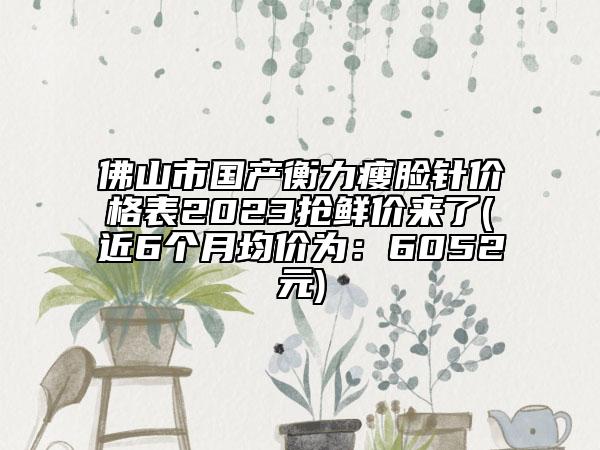 佛山市国产衡力瘦脸针价格表2023抢鲜价来了(近6个月均价为：6052元)