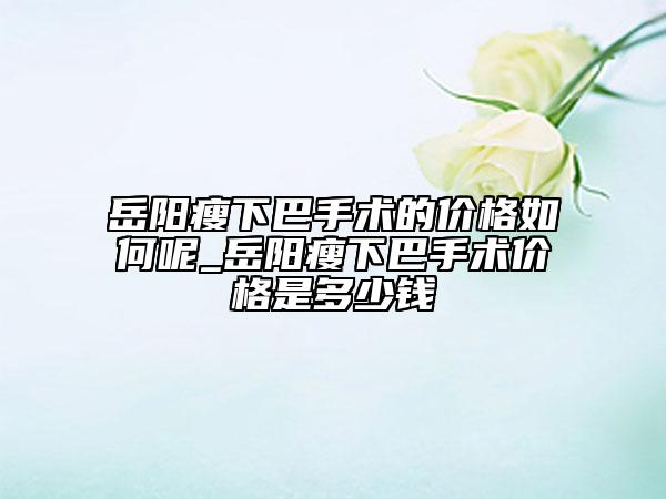 岳阳瘦下巴手术的价格如何呢_岳阳瘦下巴手术价格是多少钱
