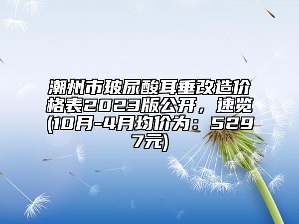 潮州市玻尿酸耳垂改造价格表2023版公开，速览(10月-4月均价为：5297元)