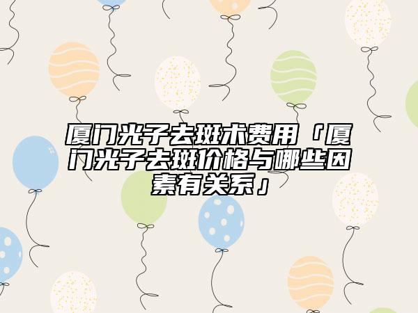 厦门光子去斑术费用「厦门光子去斑价格与哪些因素有关系」