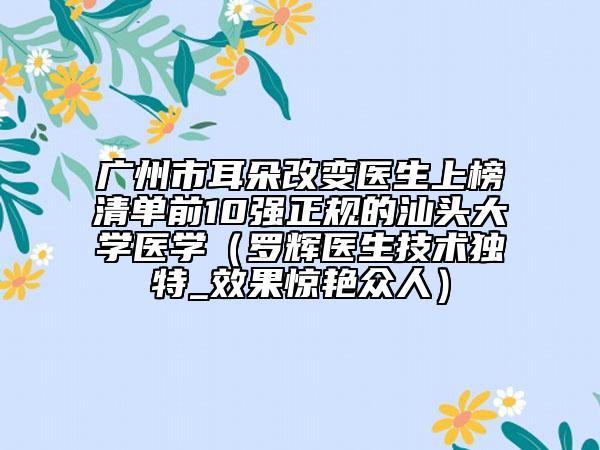 广州市耳朵改变医生上榜清单前10强正规的汕头大学医学（罗辉医生技术独特_效果惊艳众人）