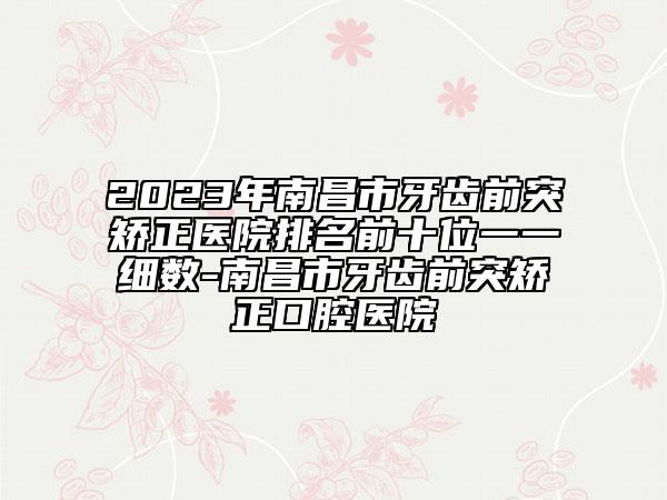 2023年南昌市牙齿前突矫正医院排名前十位一一细数-南昌市牙齿前突矫正口腔医院