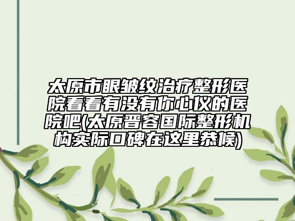 太原市眼皱纹治疗整形医院看看有没有你心仪的医院吧(太原晋容国际整形机构实际口碑在这里恭候)