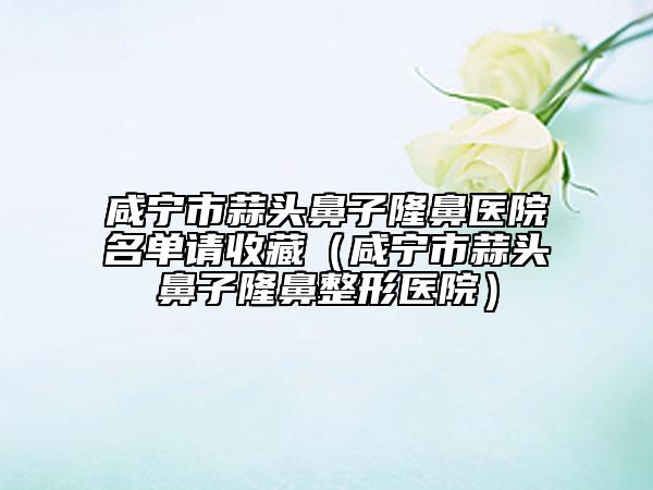 咸宁市蒜头鼻子隆鼻医院名单请收藏（咸宁市蒜头鼻子隆鼻整形医院）