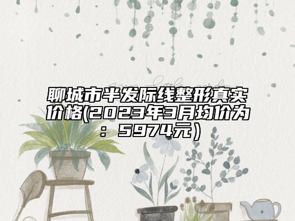 聊城市半发际线整形真实价格(2023年3月均价为：5974元）