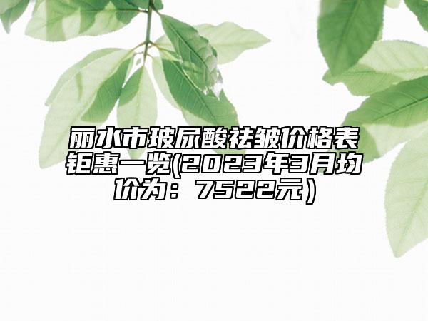 丽水市玻尿酸祛皱价格表钜惠一览(2023年3月均价为：7522元）