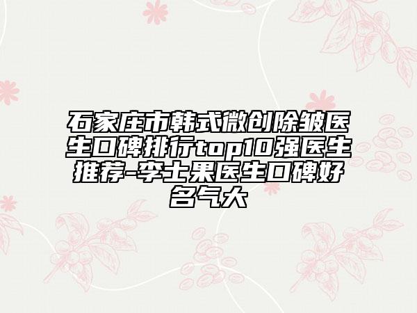 石家庄市韩式微创除皱医生口碑排行top10强医生推荐-李士果医生口碑好名气大