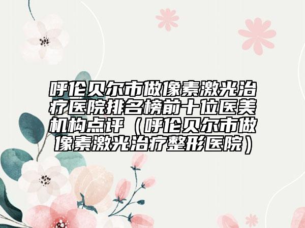 呼伦贝尔市做像素激光治疗医院排名榜前十位医美机构点评（呼伦贝尔市做像素激光治疗整形医院）