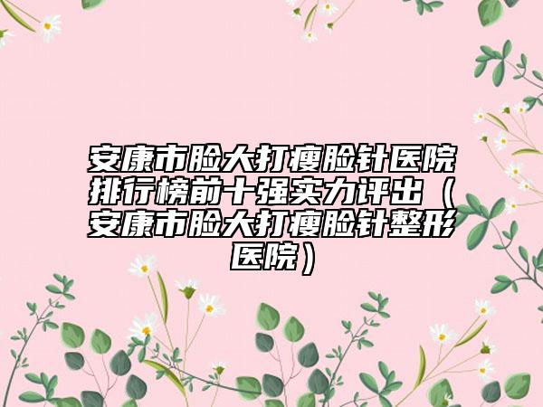 安康市脸大打瘦脸针医院排行榜前十强实力评出（安康市脸大打瘦脸针整形医院）