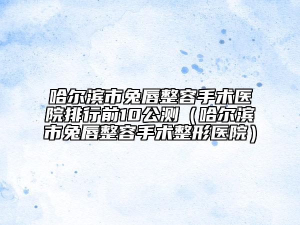 哈尔滨市兔唇整容手术医院排行前10公测（哈尔滨市兔唇整容手术整形医院）