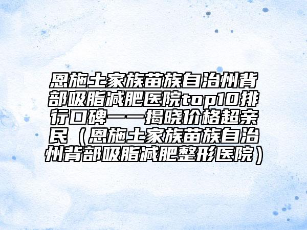恩施土家族苗族自治州背部吸脂减肥医院top10排行口碑一一揭晓价格超亲民（恩施土家族苗族自治州背部吸脂减肥整形医院）
