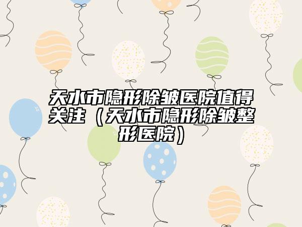 天水市隐形除皱医院值得关注（天水市隐形除皱整形医院）
