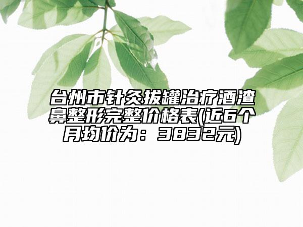 台州市针灸拔罐治疗酒渣鼻整形完整价格表(近6个月均价为：3832元)