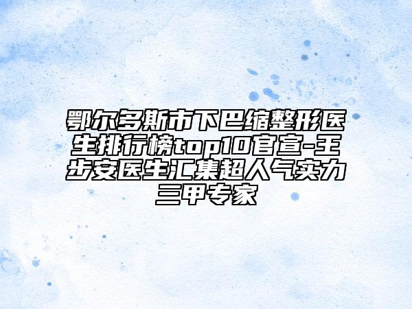 鄂尔多斯市下巴缩整形医生排行榜top10官宣-王步安医生汇集超人气实力三甲专家