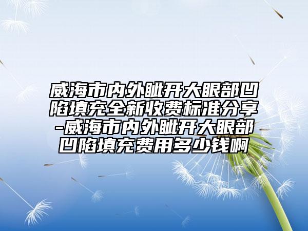 威海市内外眦开大眼部凹陷填充全新收费标准分享-威海市内外眦开大眼部凹陷填充费用多少钱啊