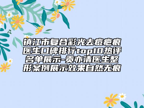 镇江市复合彩光去痘疤痕医生口碑排行top10热评名单展示-贡亦清医生整形案例展示效果自然无痕