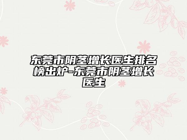 东莞市阴茎增长医生排名榜出炉-东莞市阴茎增长医生